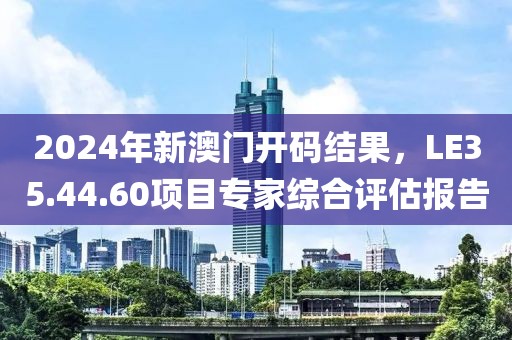 2024年新澳門開碼結(jié)果，LE35.44.60項目專家綜合評估報告