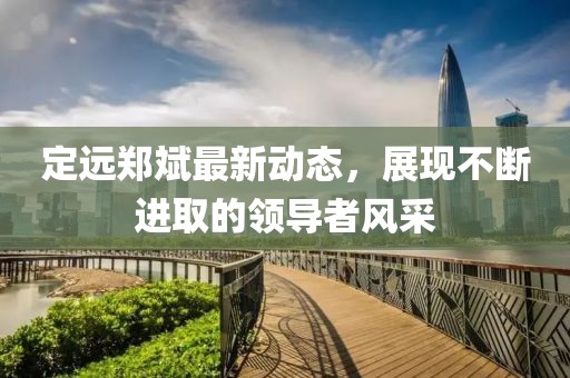 定遠鄭斌最新動態(tài)，展現(xiàn)不斷進取的領(lǐng)導(dǎo)者風(fēng)采
