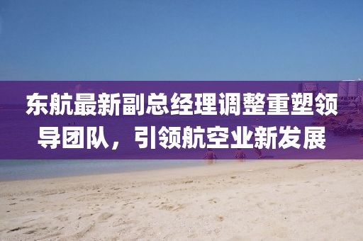 東航最新副總經(jīng)理調整重塑領導團隊，引領航空業(yè)新發(fā)展