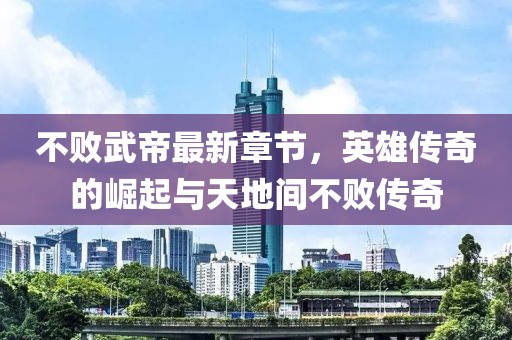 不敗武帝最新章節(jié)，英雄傳奇的崛起與天地間不敗傳奇