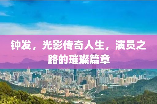 鐘發(fā)，光影傳奇人生，演員之路的璀璨篇章