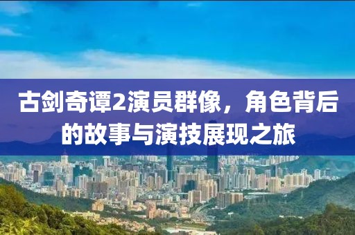古劍奇譚2演員群像，角色背后的故事與演技展現(xiàn)之旅