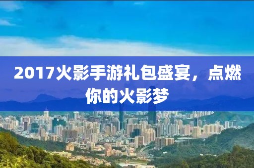 2017火影手游禮包盛宴，點燃你的火影夢