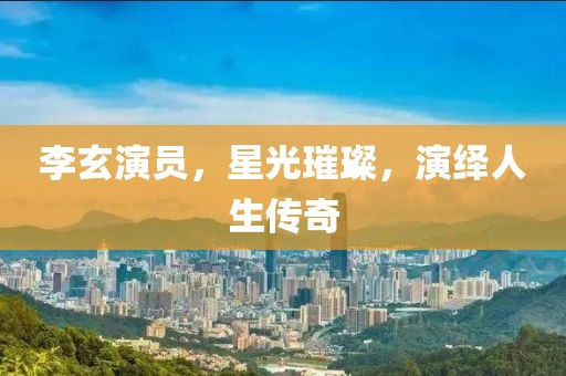李玄演員，星光璀璨，演繹人生傳奇