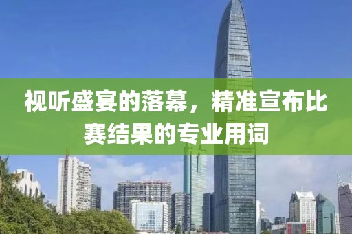 視聽盛宴的落幕，精準(zhǔn)宣布比賽結(jié)果的專業(yè)用詞