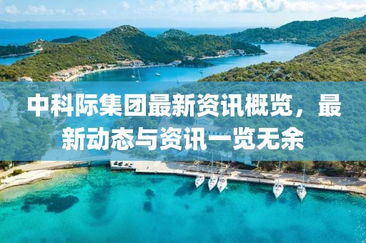 中科際集團(tuán)最新資訊概覽，最新動態(tài)與資訊一覽無余