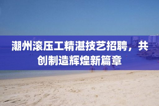 潮州滾壓工精湛技藝招聘，共創(chuàng)制造輝煌新篇章