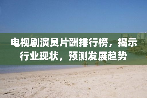 電視劇演員片酬排行榜，揭示行業(yè)現(xiàn)狀，預(yù)測發(fā)展趨勢