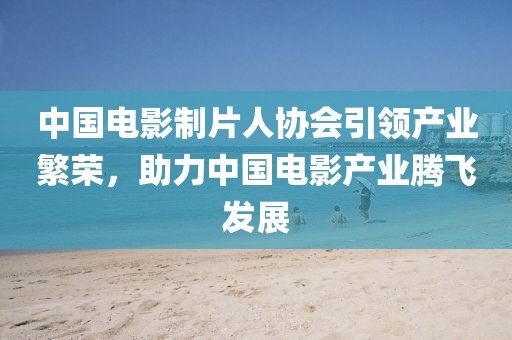 中國電影制片人協(xié)會引領(lǐng)產(chǎn)業(yè)繁榮，助力中國電影產(chǎn)業(yè)騰飛發(fā)展