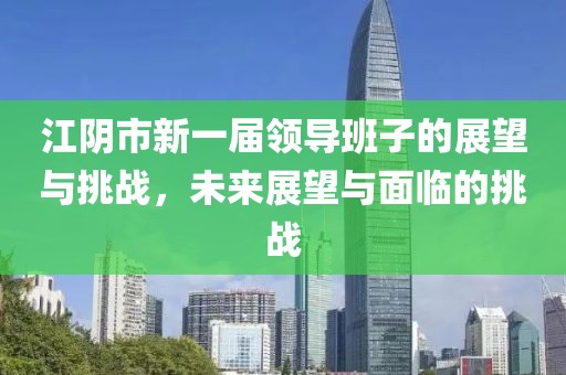 江陰市新一屆領(lǐng)導(dǎo)班子的展望與挑戰(zhàn)，未來展望與面臨的挑戰(zhàn)