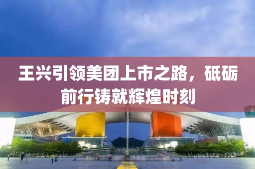 王興引領(lǐng)美團(tuán)上市之路，砥礪前行鑄就輝煌時(shí)刻