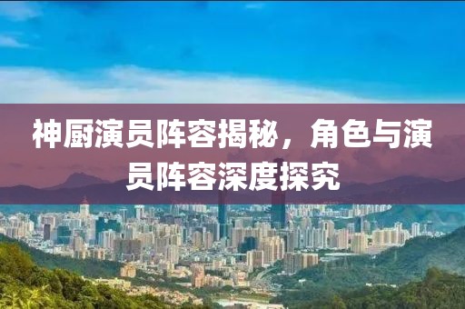 神廚演員陣容揭秘，角色與演員陣容深度探究