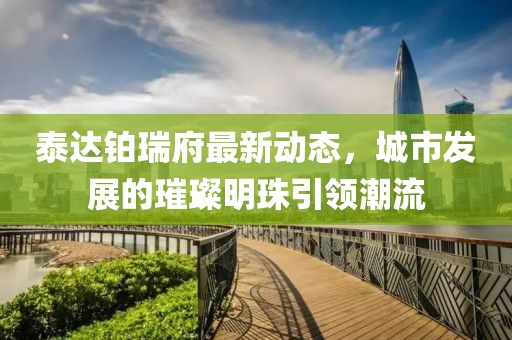 泰達(dá)鉑瑞府最新動(dòng)態(tài)，城市發(fā)展的璀璨明珠引領(lǐng)潮流