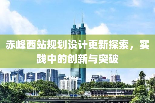 赤峰西站規(guī)劃設(shè)計(jì)更新探索，實(shí)踐中的創(chuàng)新與突破
