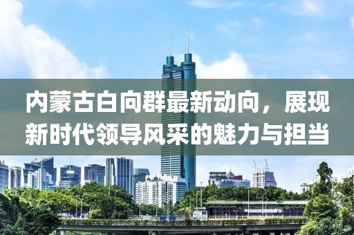 內(nèi)蒙古白向群最新動向，展現(xiàn)新時代領(lǐng)導(dǎo)風(fēng)采的魅力與擔(dān)當(dāng)