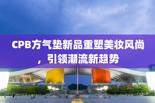 CPB方氣墊新品重塑美妝風(fēng)尚，引領(lǐng)潮流新趨勢(shì)