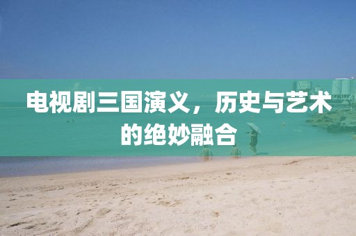 電視劇三國演義，歷史與藝術(shù)的絕妙融合