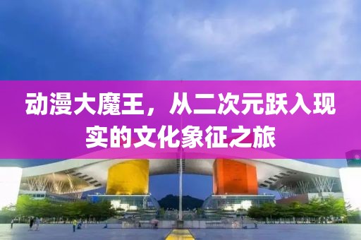 動漫大魔王，從二次元躍入現(xiàn)實的文化象征之旅
