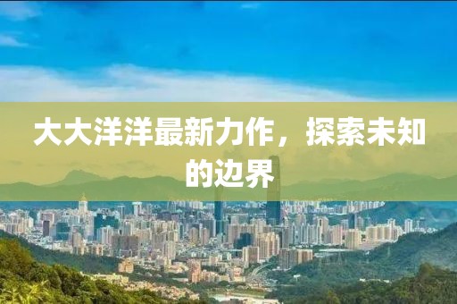 大大洋洋最新力作，探索未知的邊界