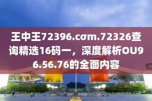 王中王72396.cσm.72326查詢精選16碼一，深度解析OU96.56.76的全面內(nèi)容