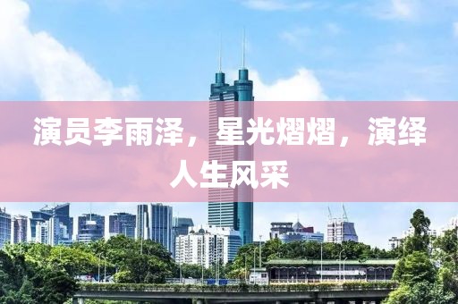 演員李雨澤，星光熠熠，演繹人生風(fēng)采