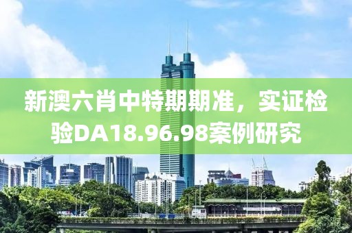 新澳六肖中特期期準(zhǔn)，實(shí)證檢驗(yàn)DA18.96.98案例研究