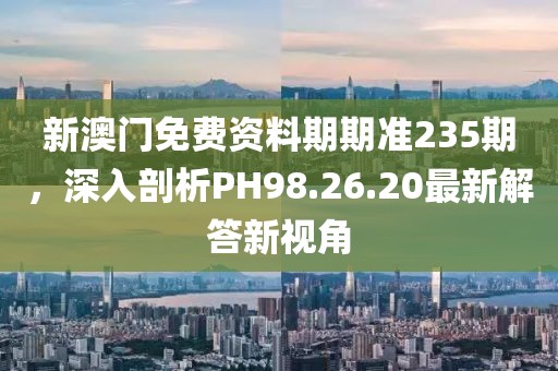 新澳門免費(fèi)資料期期準(zhǔn)235期，深入剖析PH98.26.20最新解答新視角