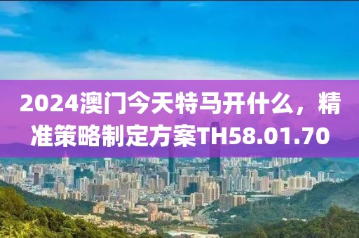 2024澳門今天特馬開什么，精準(zhǔn)策略制定方案TH58.01.70