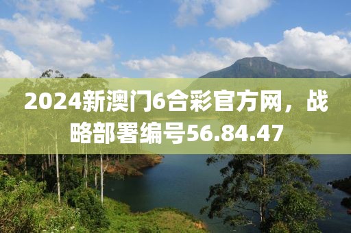 2024新澳門6合彩官方網(wǎng)，戰(zhàn)略部署編號56.84.47