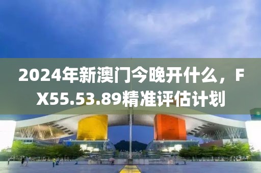 2024年新澳門今晚開什么，F(xiàn)X55.53.89精準評估計劃
