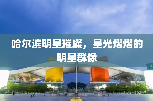 哈爾濱明星璀璨，星光熠熠的明星群像