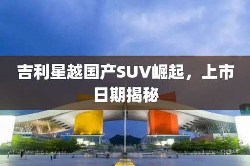 吉利星越國(guó)產(chǎn)SUV崛起，上市日期揭秘