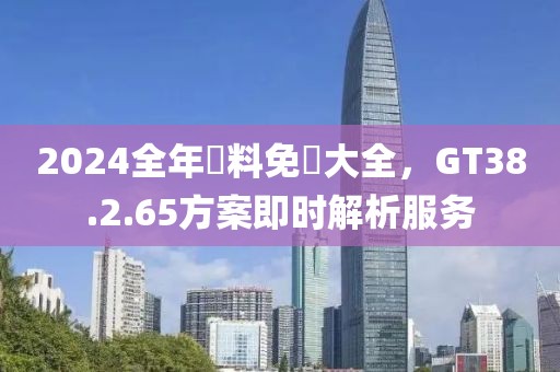 2024全年資料免費大全，GT38.2.65方案即時解析服務(wù)