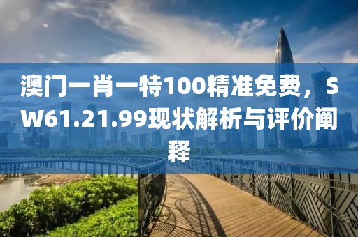 澳門一肖一特100精準免費，SW61.21.99現(xiàn)狀解析與評價闡釋