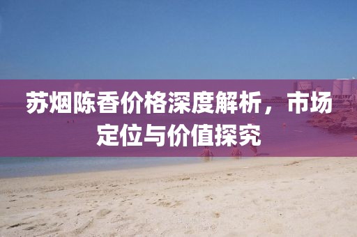 蘇煙陳香價格深度解析，市場定位與價值探究