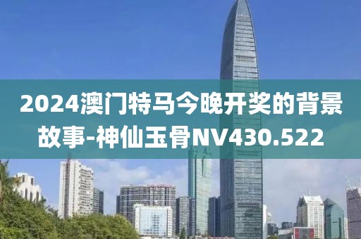 2024澳門特馬今晚開獎的背景故事-神仙玉骨NV430.522