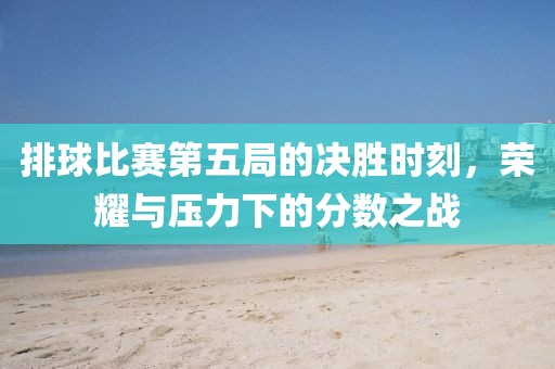 排球比賽第五局的決勝時(shí)刻，榮耀與壓力下的分?jǐn)?shù)之戰(zhàn)