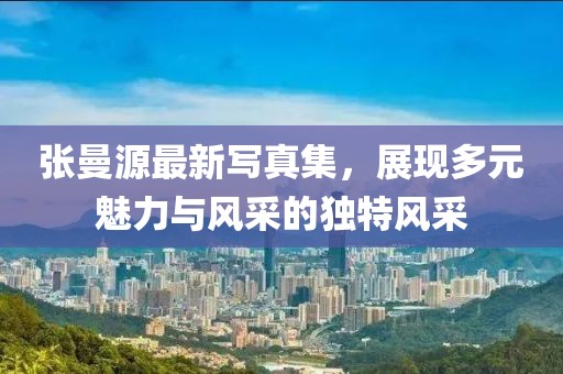 張曼源最新寫真集，展現(xiàn)多元魅力與風(fēng)采的獨(dú)特風(fēng)采