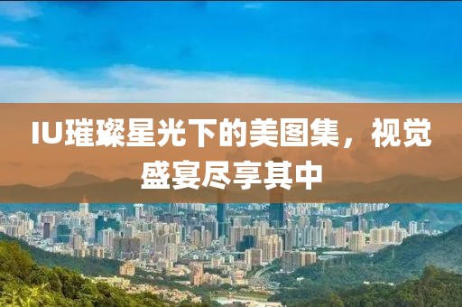IU璀璨星光下的美圖集，視覺盛宴盡享其中