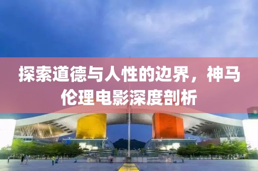 探索道德與人性的邊界，神馬倫理電影深度剖析