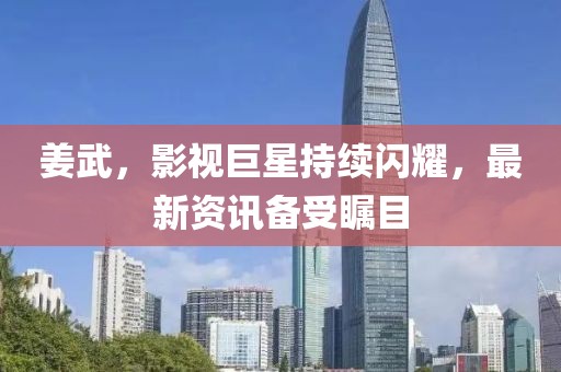 姜武，影視巨星持續(xù)閃耀，最新資訊備受矚目