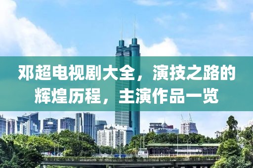 鄧超電視劇大全，演技之路的輝煌歷程，主演作品一覽