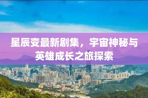 星辰變最新劇集，宇宙神秘與英雄成長之旅探索