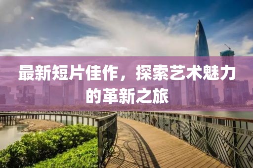 最新短片佳作，探索藝術(shù)魅力的革新之旅