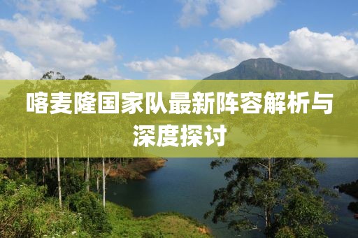 喀麥隆國家隊最新陣容解析與深度探討