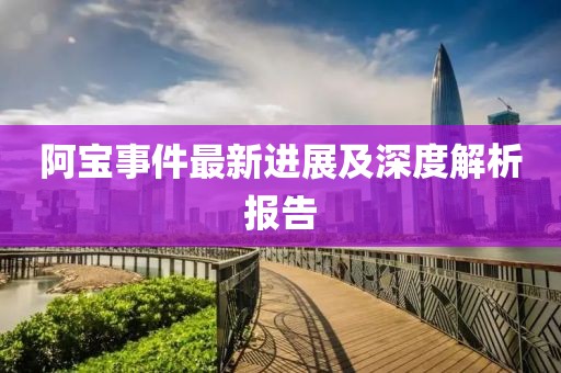 阿寶事件最新進(jìn)展及深度解析報告