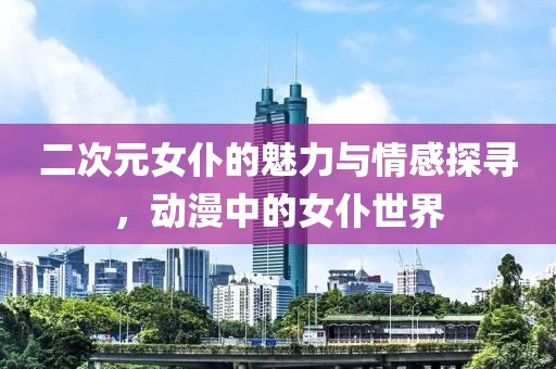 二次元女仆的魅力與情感探尋，動漫中的女仆世界