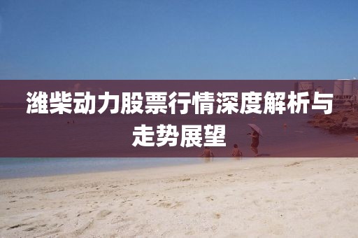 濰柴動(dòng)力股票行情深度解析與走勢(shì)展望
