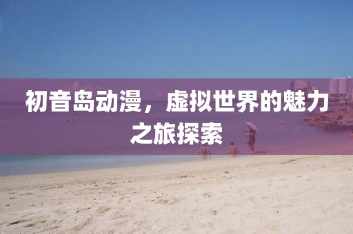 初音島動漫，虛擬世界的魅力之旅探索