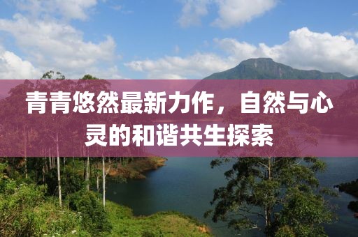 青青悠然最新力作，自然與心靈的和諧共生探索